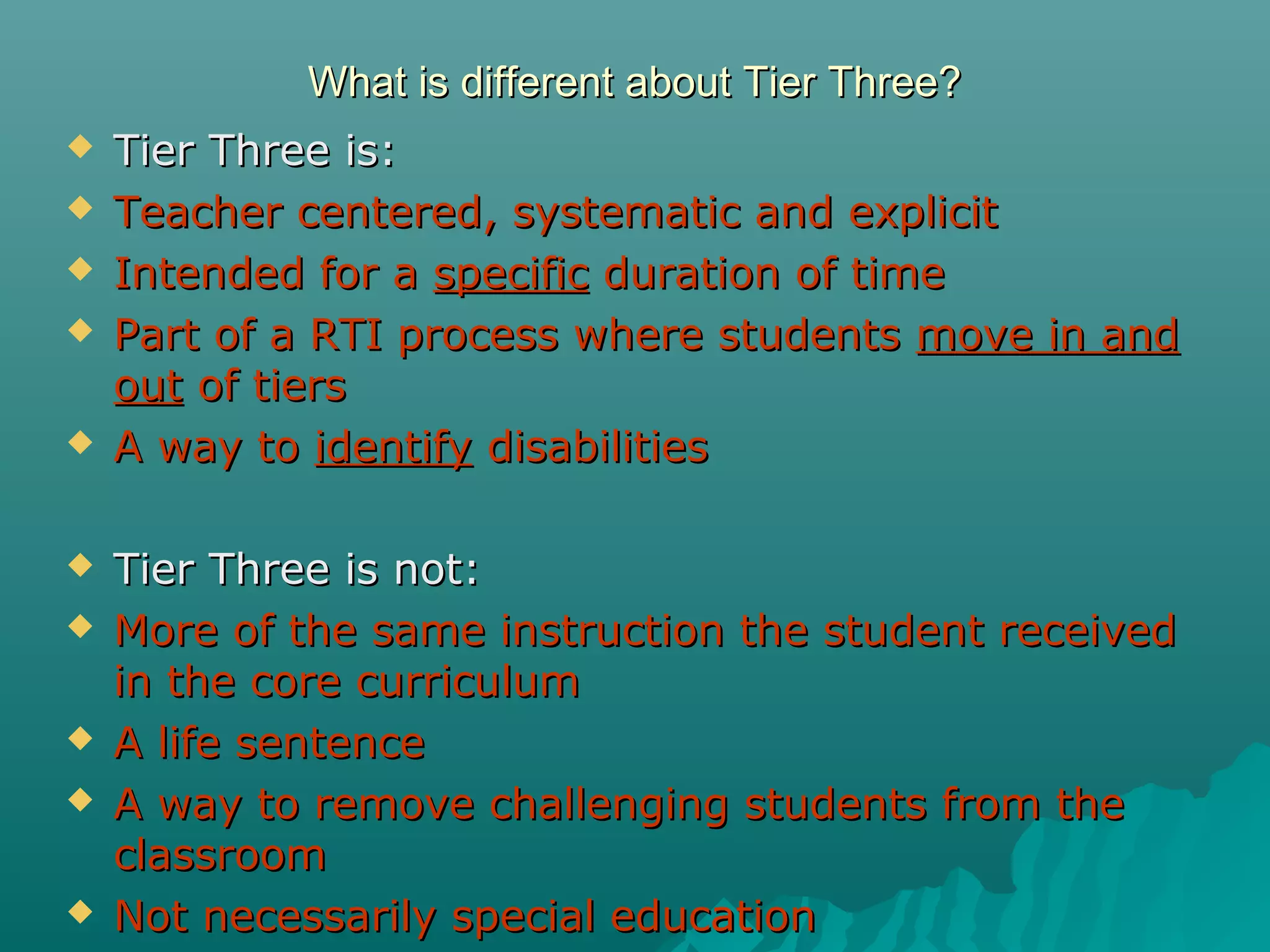 What is different about Tier Three?What is different about Tier Three?
 Tier Three is:Tier Three is:
 Teacher centered, systematic and explicitTeacher centered, systematic and explicit
 Intended for aIntended for a specificspecific duration of timeduration of time
 Part of a RTI process where studentsPart of a RTI process where students move in andmove in and
outout of tiersof tiers
 A way toA way to identifyidentify disabilitiesdisabilities
 Tier Three is not:Tier Three is not:
 More of the same instruction the student receivedMore of the same instruction the student received
in the core curriculumin the core curriculum
 A life sentenceA life sentence
 A way to remove challenging students from theA way to remove challenging students from the
classroomclassroom
 Not necessarily special educationNot necessarily special education
 