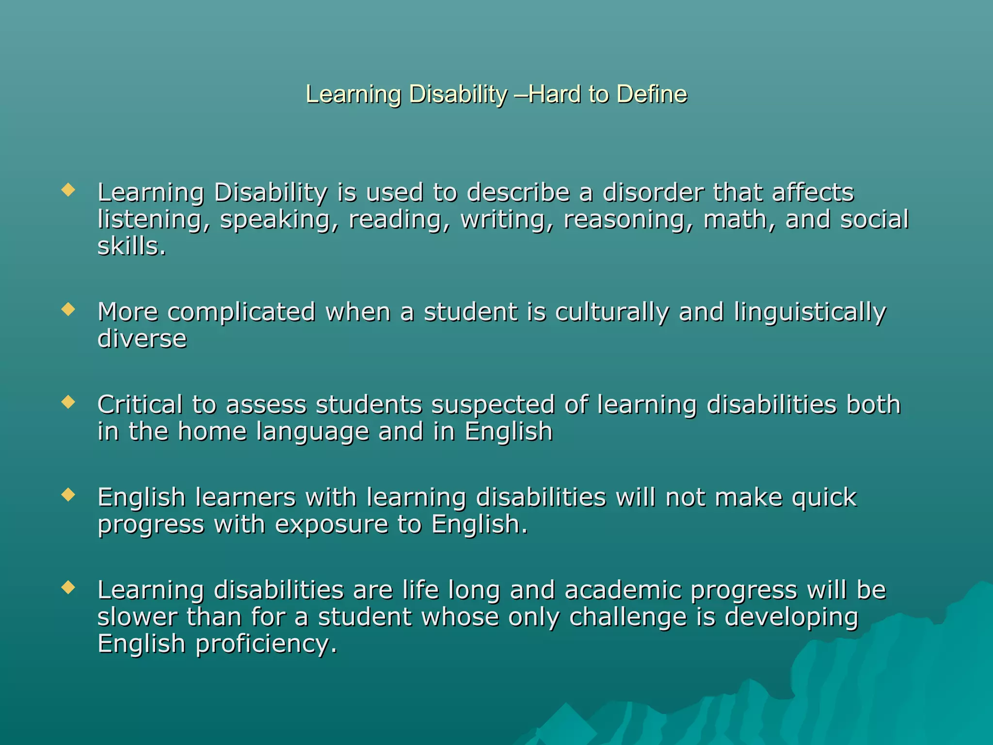 Learning Disability –Hard to DefineLearning Disability –Hard to Define
 Learning Disability is used to describe a disorder that affectsLearning Disability is used to describe a disorder that affects
listening, speaking, reading, writing, reasoning, math, and sociallistening, speaking, reading, writing, reasoning, math, and social
skills.skills.
 More complicated when a student is culturally and linguisticallyMore complicated when a student is culturally and linguistically
diversediverse
 Critical to assess students suspected of learning disabilities bothCritical to assess students suspected of learning disabilities both
in the home language and in Englishin the home language and in English
 English learners with learning disabilities will not make quickEnglish learners with learning disabilities will not make quick
progress with exposure to English.progress with exposure to English.
 Learning disabilities are life long and academic progress will beLearning disabilities are life long and academic progress will be
slower than for a student whose only challenge is developingslower than for a student whose only challenge is developing
English proficiency.English proficiency.
 
