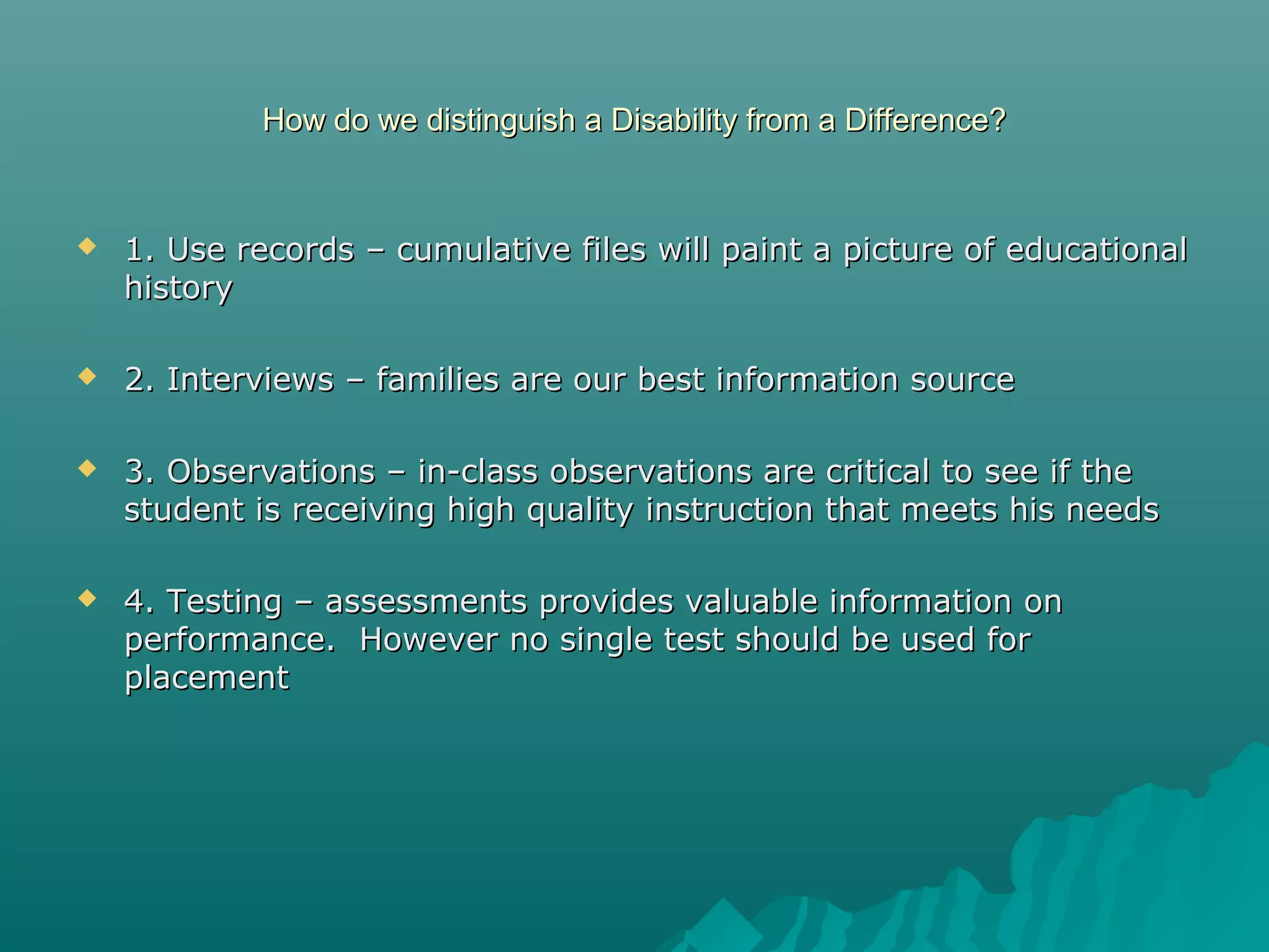 How do we distinguish a Disability from a Difference?How do we distinguish a Disability from a Difference?
 1. Use records – cumulative files will paint a picture of educational1. Use records – cumulative files will paint a picture of educational
historyhistory
 2. Interviews – families are our best information source2. Interviews – families are our best information source
 3. Observations – in-class observations are critical to see if the3. Observations – in-class observations are critical to see if the
student is receiving high quality instruction that meets his needsstudent is receiving high quality instruction that meets his needs
 4. Testing – assessments provides valuable information on4. Testing – assessments provides valuable information on
performance. However no single test should be used forperformance. However no single test should be used for
placementplacement
 