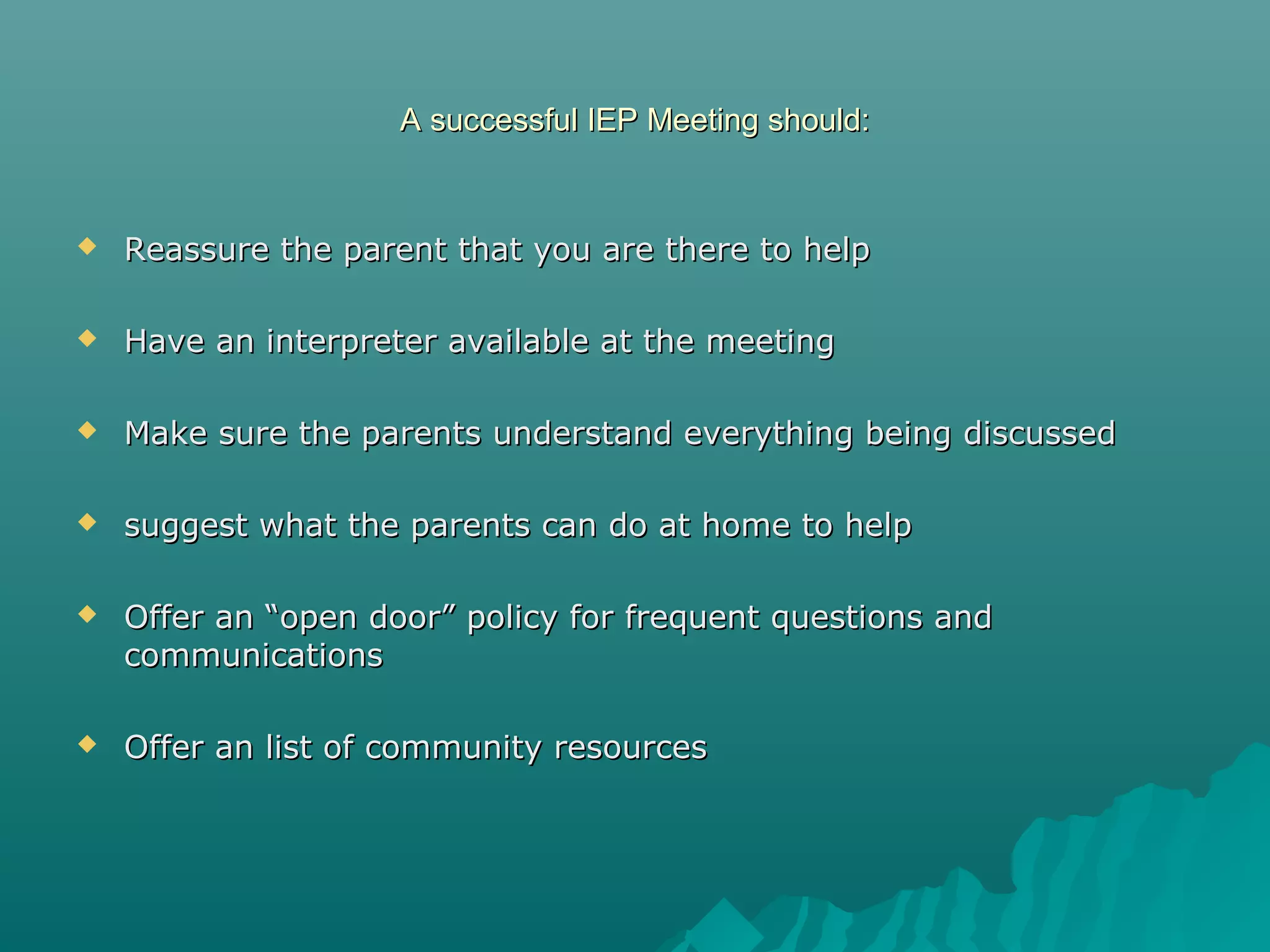 A successful IEP Meeting should:A successful IEP Meeting should:
 Reassure the parent that you are there to helpReassure the parent that you are there to help
 Have an interpreter available at the meetingHave an interpreter available at the meeting
 Make sure the parents understand everything being discussedMake sure the parents understand everything being discussed
 suggest what the parents can do at home to helpsuggest what the parents can do at home to help
 Offer an “open door” policy for frequent questions andOffer an “open door” policy for frequent questions and
communicationscommunications
 Offer an list of community resourcesOffer an list of community resources
 
