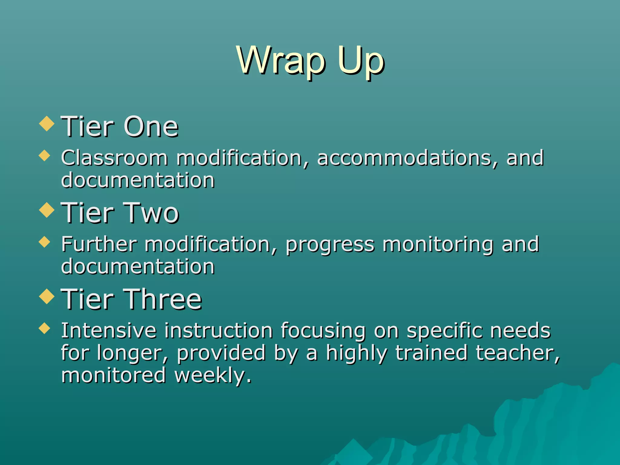 Wrap UpWrap Up
 Tier OneTier One
 Classroom modification, accommodations, andClassroom modification, accommodations, and
documentationdocumentation
 Tier TwoTier Two
 Further modification, progress monitoring andFurther modification, progress monitoring and
documentationdocumentation
 Tier ThreeTier Three
 Intensive instruction focusing on specific needsIntensive instruction focusing on specific needs
for longer, provided by a highly trained teacher,for longer, provided by a highly trained teacher,
monitored weekly.monitored weekly.
 