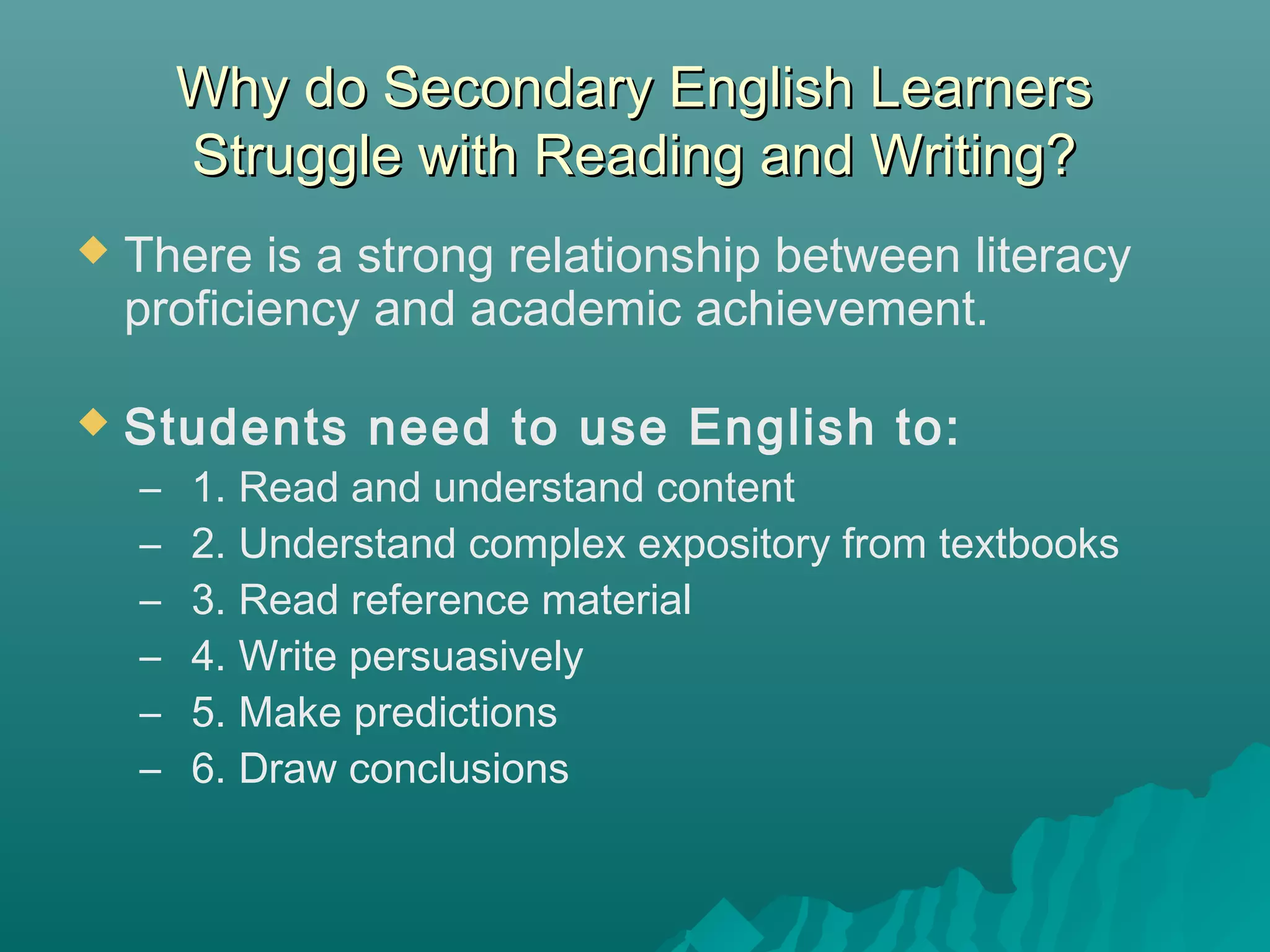 Why do Secondary English LearnersWhy do Secondary English Learners
Struggle with Reading and Writing?Struggle with Reading and Writing?
 There is a strong relationship between literacy
proficiency and academic achievement.
 Students need to use English to:
–  1. Read and understand content
– 2. Understand complex expository from textbooks
– 3. Read reference material
– 4. Write persuasively
– 5. Make predictions
– 6. Draw conclusions
 