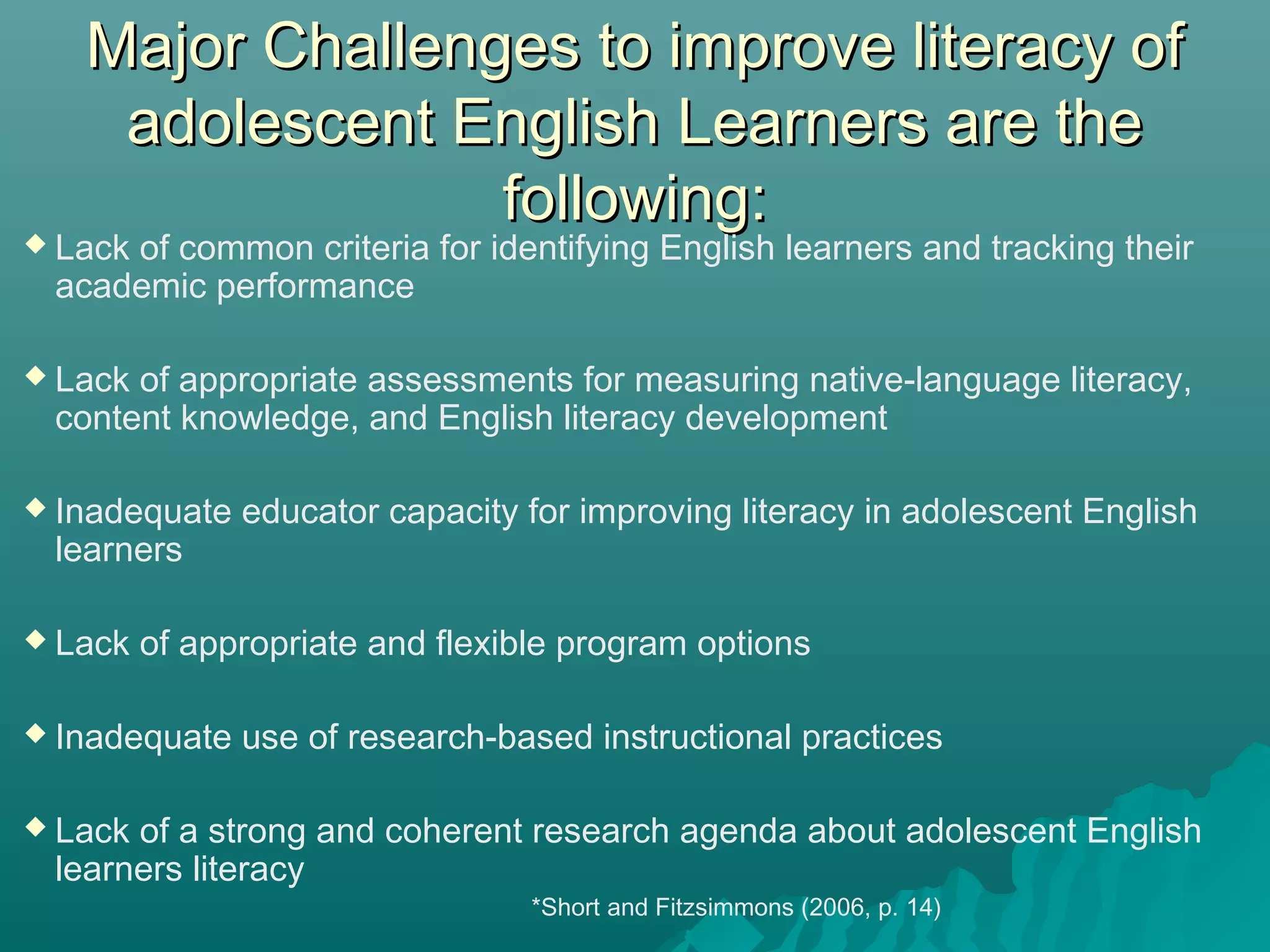 Major Challenges to improve literacy ofMajor Challenges to improve literacy of
adolescent English Learners are theadolescent English Learners are the
following:following:
 Lack of common criteria for identifying English learners and tracking their
academic performance
 Lack of appropriate assessments for measuring native-language literacy,
content knowledge, and English literacy development
 Inadequate educator capacity for improving literacy in adolescent English
learners
 Lack of appropriate and flexible program options
 Inadequate use of research-based instructional practices
 Lack of a strong and coherent research agenda about adolescent English
learners literacy
*Short and Fitzsimmons (2006, p. 14)
 