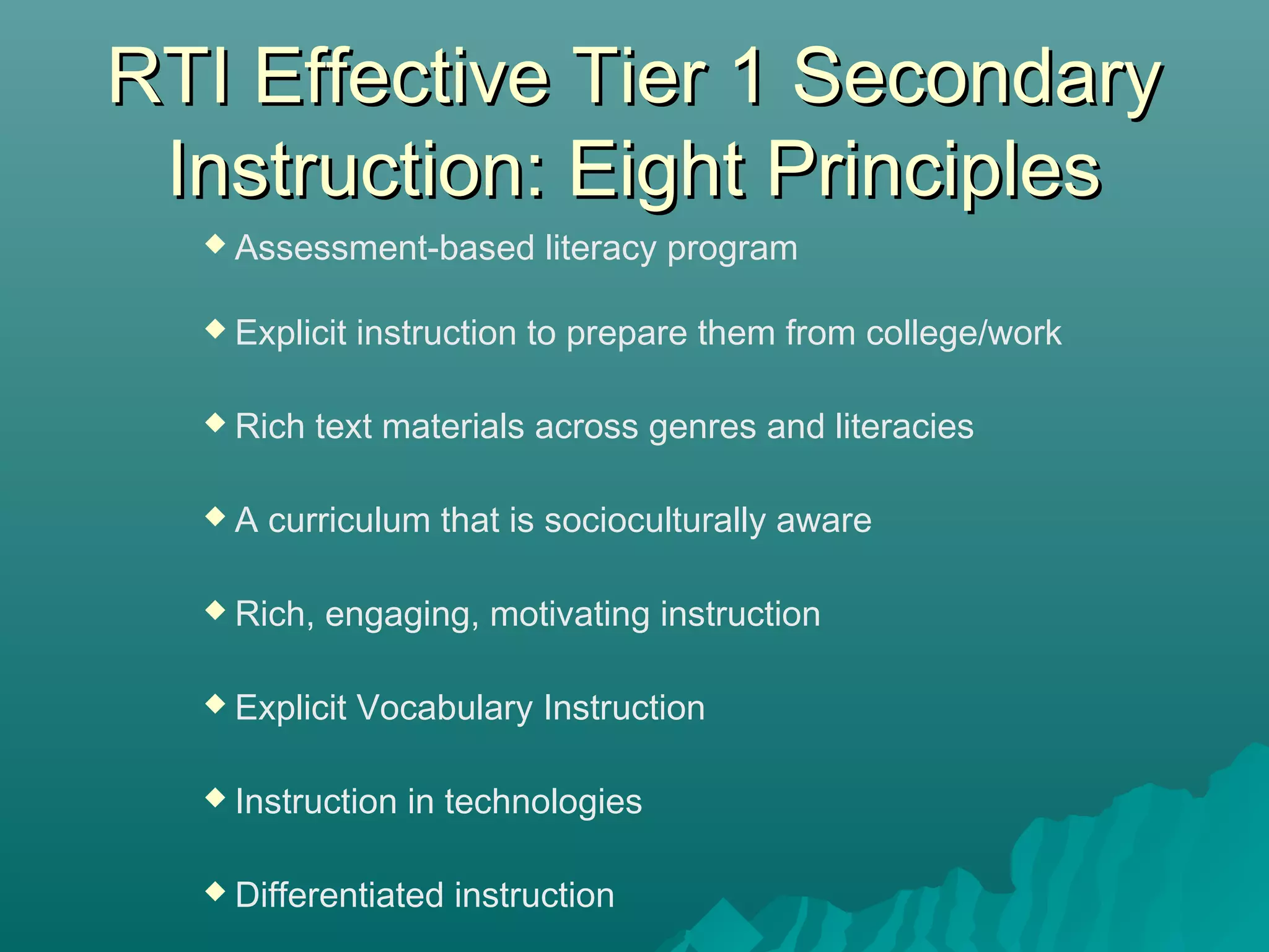 RTI Effective Tier 1 SecondaryRTI Effective Tier 1 Secondary
Instruction: Eight PrinciplesInstruction: Eight Principles
 Assessment-based literacy program
 Explicit instruction to prepare them from college/work
 Rich text materials across genres and literacies
 A curriculum that is socioculturally aware
 Rich, engaging, motivating instruction
 Explicit Vocabulary Instruction
 Instruction in technologies
 Differentiated instruction
 