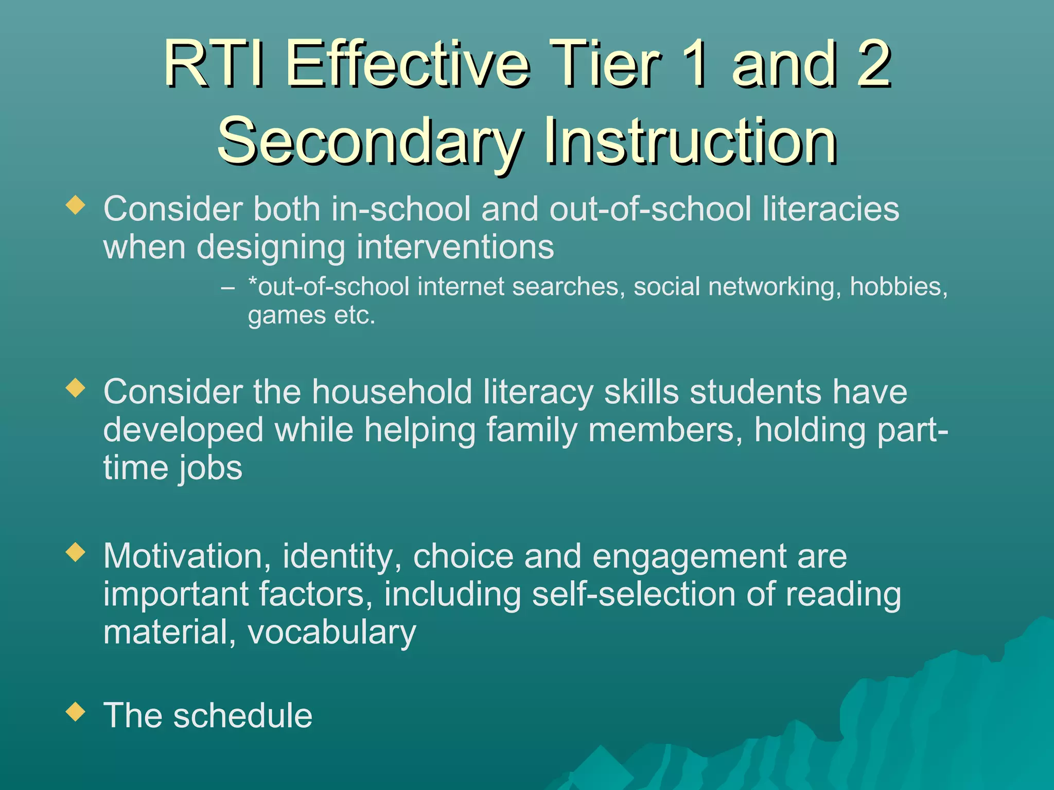 RTI Effective Tier 1 and 2RTI Effective Tier 1 and 2
Secondary InstructionSecondary Instruction
 Consider both in-school and out-of-school literacies
when designing interventions
– *out-of-school internet searches, social networking, hobbies,
games etc.
 Consider the household literacy skills students have
developed while helping family members, holding part-
time jobs
 Motivation, identity, choice and engagement are
important factors, including self-selection of reading
material, vocabulary
 The schedule
 