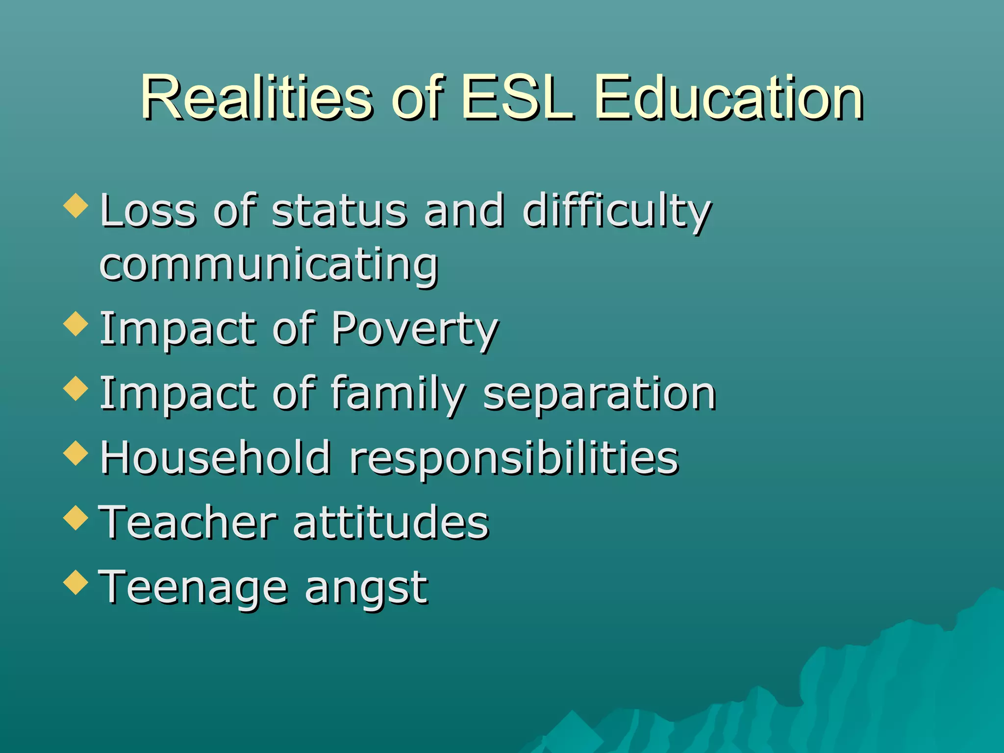 Realities of ESL EducationRealities of ESL Education
 Loss of status and difficultyLoss of status and difficulty
communicatingcommunicating
 Impact of PovertyImpact of Poverty
 Impact of family separationImpact of family separation
 Household responsibilitiesHousehold responsibilities
 Teacher attitudesTeacher attitudes
 Teenage angstTeenage angst
 