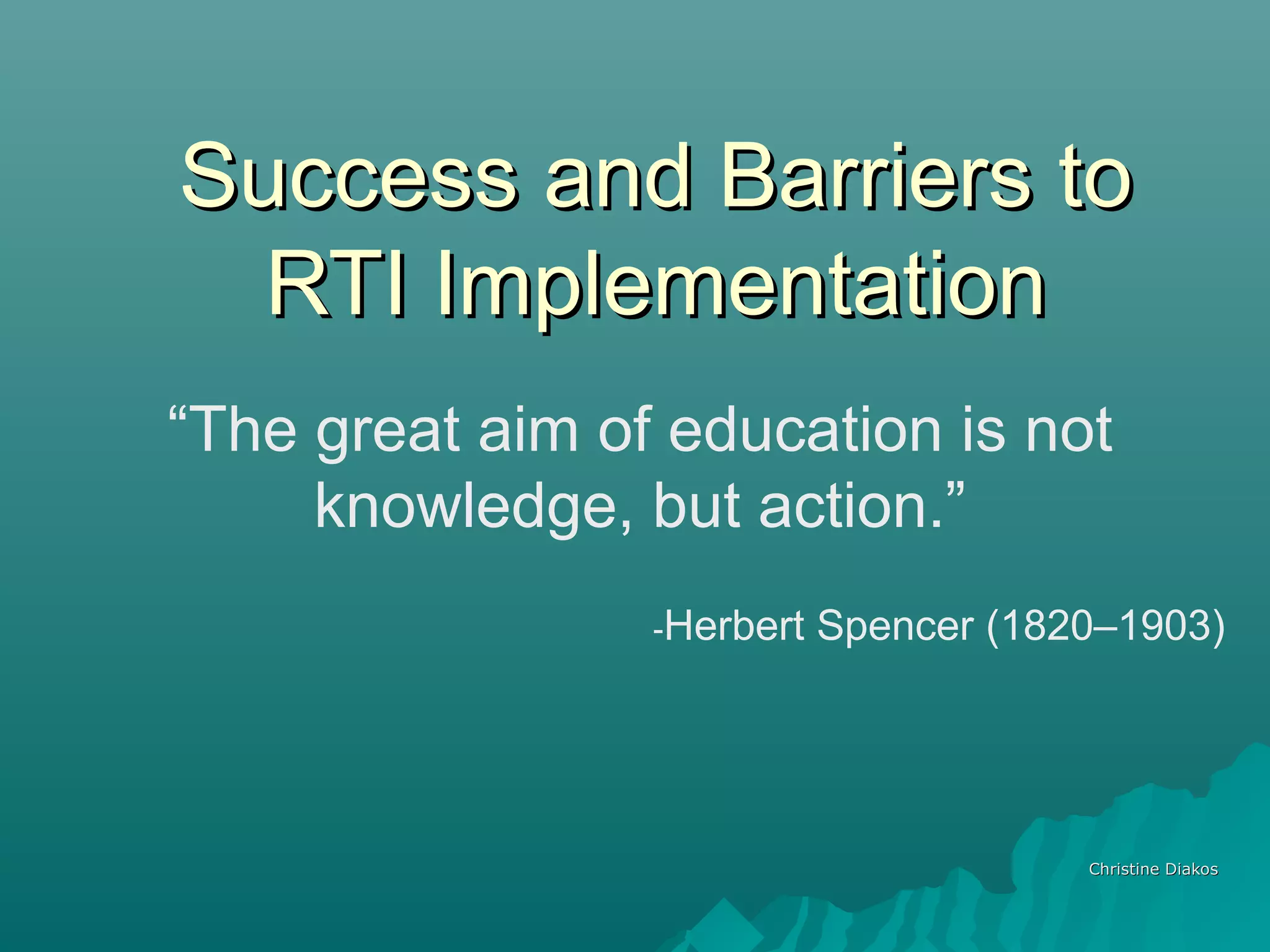 Success and Barriers toSuccess and Barriers to
RTI ImplementationRTI Implementation
Christine DiakosChristine Diakos
“The great aim of education is not
knowledge, but action.”
-Herbert Spencer (1820–1903)
 