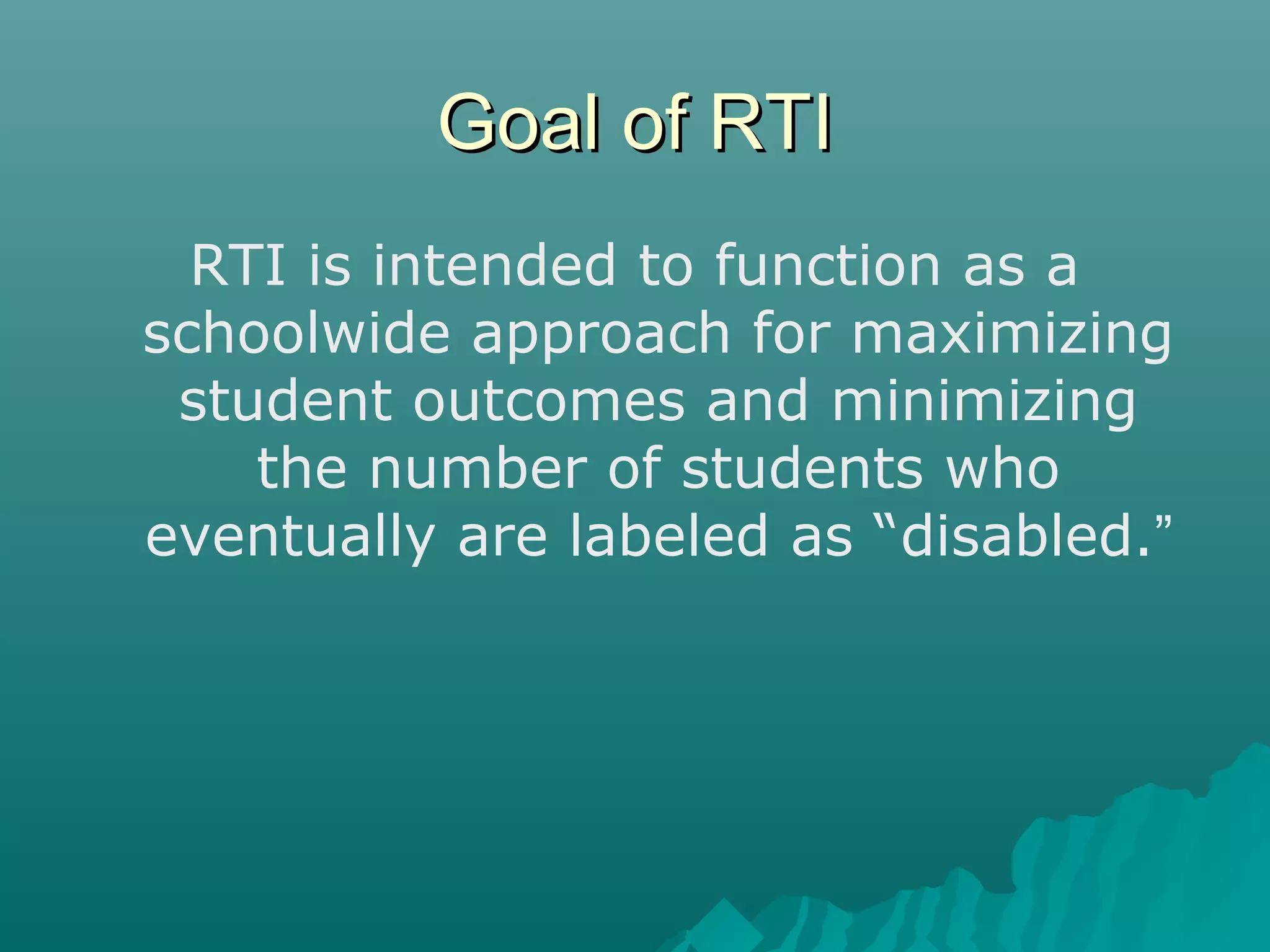 Goal of RTIGoal of RTI
RTI is intended to function as a
schoolwide approach for maximizing
student outcomes and minimizing
the number of students who
eventually are labeled as “disabled.”
 