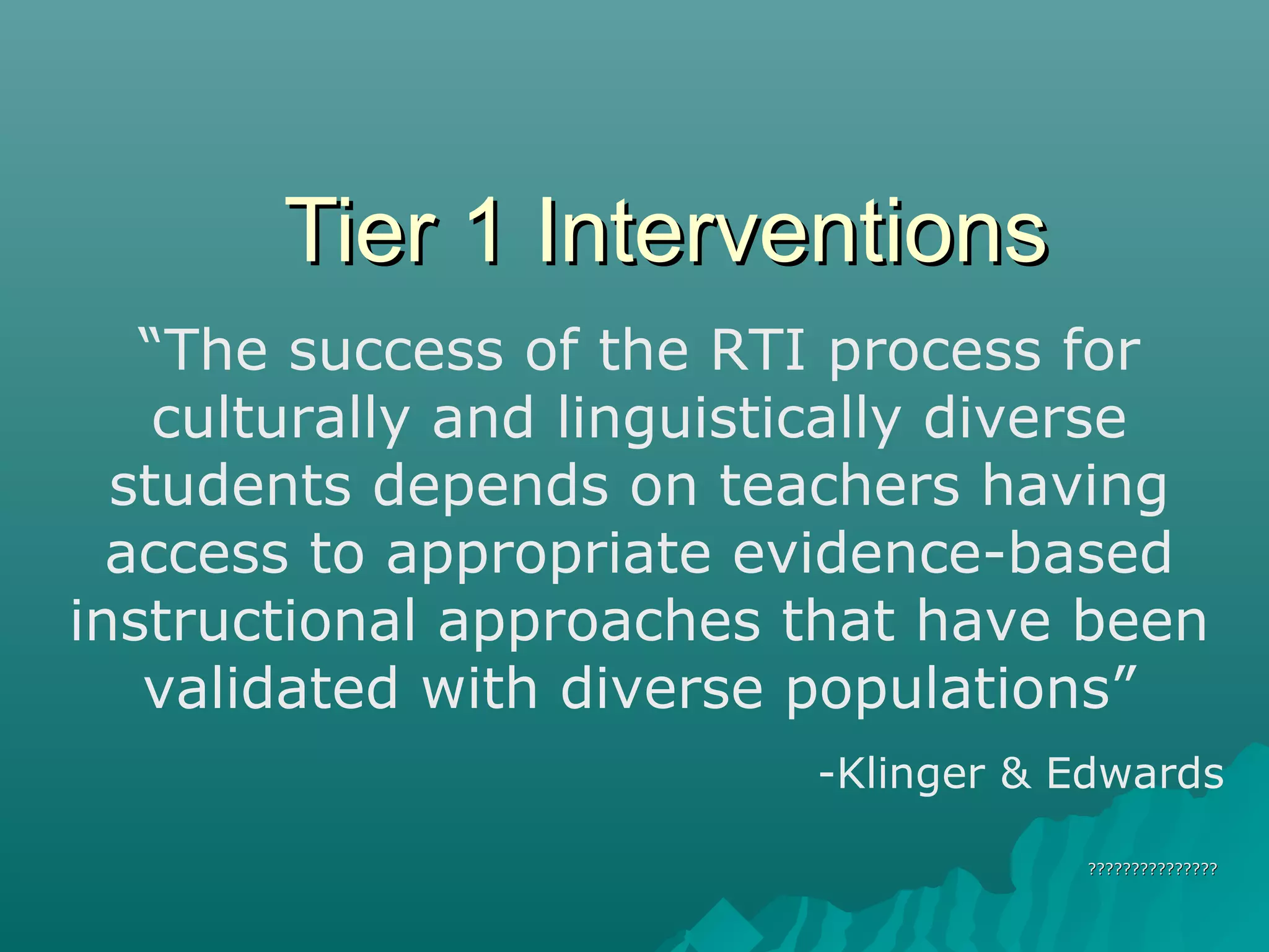 Tier 1 InterventionsTier 1 Interventions
??????????????????????????????
“The success of the RTI process for
culturally and linguistically diverse
students depends on teachers having
access to appropriate evidence-based
instructional approaches that have been
validated with diverse populations”
-Klinger & Edwards
 