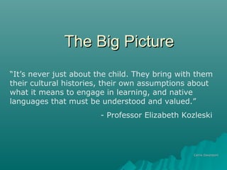 The Big PictureThe Big Picture
Carrie DavenportCarrie Davenport
“It’s never just about the child. They bring with them
their cultural histories, their own assumptions about
what it means to engage in learning, and native
languages that must be understood and valued.”
- Professor Elizabeth Kozleski
 