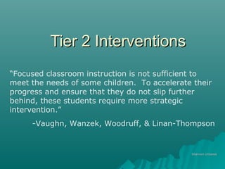Tier 2 InterventionsTier 2 Interventions
Shannon UrbanekShannon Urbanek
“Focused classroom instruction is not sufficient to
meet the needs of some children. To accelerate their
progress and ensure that they do not slip further
behind, these students require more strategic
intervention.”
-Vaughn, Wanzek, Woodruff, & Linan-Thompson
 
