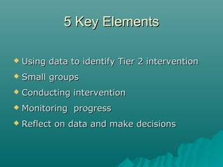 5 Key Elements5 Key Elements
 Using data to identify Tier 2 interventionUsing data to identify Tier 2 intervention
 Small groupsSmall groups
 Conducting interventionConducting intervention
 Monitoring progressMonitoring progress
 Reflect on data and make decisionsReflect on data and make decisions
 