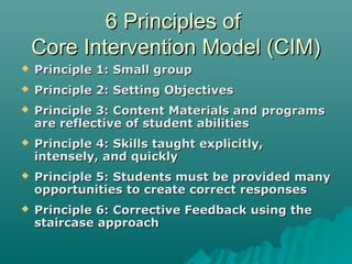 6 Principles of6 Principles of
Core Intervention Model (CIM)Core Intervention Model (CIM)
 Principle 1: Small groupPrinciple 1: Small group
 Principle 2: Setting ObjectivesPrinciple 2: Setting Objectives
 Principle 3: Content Materials and programsPrinciple 3: Content Materials and programs
are reflective of student abilitiesare reflective of student abilities
 Principle 4: Skills taught explicitly,Principle 4: Skills taught explicitly,
intensely, and quicklyintensely, and quickly
 Principle 5: Students must be provided manyPrinciple 5: Students must be provided many
opportunities to create correct responsesopportunities to create correct responses
 Principle 6: Corrective Feedback using thePrinciple 6: Corrective Feedback using the
staircase approachstaircase approach
 