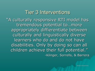 Tier 3 InterventionsTier 3 Interventions
““A culturally responsive RTI model hasA culturally responsive RTI model has
tremendous potential to…moretremendous potential to…more
appropriately diffierentiate betweenappropriately diffierentiate between
culturally and linguistically diverseculturally and linguistically diverse
learners who do and do not havelearners who do and do not have
disabilities. Only by doing so can alldisabilities. Only by doing so can all
children achieve their full potential.”children achieve their full potential.”
-Klinger, Sorrells, & Barrera-Klinger, Sorrells, & Barrera
Barbara ShaughnessyBarbara Shaughnessy
 