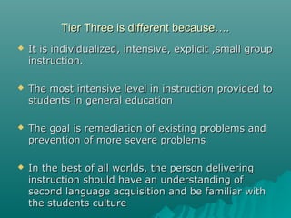 Tier Three is different because….Tier Three is different because….
 It is individualized, intensive, explicit ,small groupIt is individualized, intensive, explicit ,small group
instruction.instruction.
 The most intensive level in instruction provided toThe most intensive level in instruction provided to
students in general educationstudents in general education
 The goal is remediation of existing problems andThe goal is remediation of existing problems and
prevention of more severe problemsprevention of more severe problems
 In the best of all worlds, the person deliveringIn the best of all worlds, the person delivering
instruction should have an understanding ofinstruction should have an understanding of
second language acquisition and be familiar withsecond language acquisition and be familiar with
the students culturethe students culture
 
