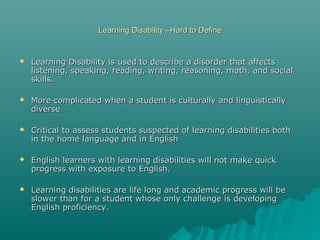 Learning Disability –Hard to DefineLearning Disability –Hard to Define
 Learning Disability is used to describe a disorder that affectsLearning Disability is used to describe a disorder that affects
listening, speaking, reading, writing, reasoning, math, and sociallistening, speaking, reading, writing, reasoning, math, and social
skills.skills.
 More complicated when a student is culturally and linguisticallyMore complicated when a student is culturally and linguistically
diversediverse
 Critical to assess students suspected of learning disabilities bothCritical to assess students suspected of learning disabilities both
in the home language and in Englishin the home language and in English
 English learners with learning disabilities will not make quickEnglish learners with learning disabilities will not make quick
progress with exposure to English.progress with exposure to English.
 Learning disabilities are life long and academic progress will beLearning disabilities are life long and academic progress will be
slower than for a student whose only challenge is developingslower than for a student whose only challenge is developing
English proficiency.English proficiency.
 