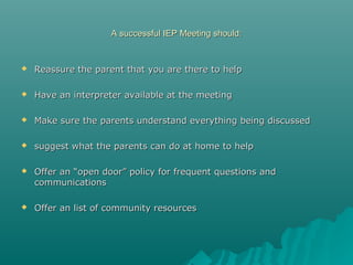 A successful IEP Meeting should:A successful IEP Meeting should:
 Reassure the parent that you are there to helpReassure the parent that you are there to help
 Have an interpreter available at the meetingHave an interpreter available at the meeting
 Make sure the parents understand everything being discussedMake sure the parents understand everything being discussed
 suggest what the parents can do at home to helpsuggest what the parents can do at home to help
 Offer an “open door” policy for frequent questions andOffer an “open door” policy for frequent questions and
communicationscommunications
 Offer an list of community resourcesOffer an list of community resources
 