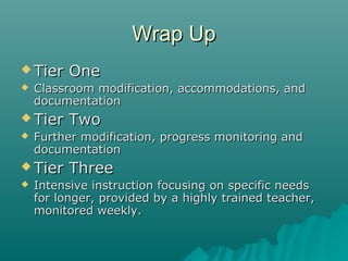 Wrap UpWrap Up
 Tier OneTier One
 Classroom modification, accommodations, andClassroom modification, accommodations, and
documentationdocumentation
 Tier TwoTier Two
 Further modification, progress monitoring andFurther modification, progress monitoring and
documentationdocumentation
 Tier ThreeTier Three
 Intensive instruction focusing on specific needsIntensive instruction focusing on specific needs
for longer, provided by a highly trained teacher,for longer, provided by a highly trained teacher,
monitored weekly.monitored weekly.
 