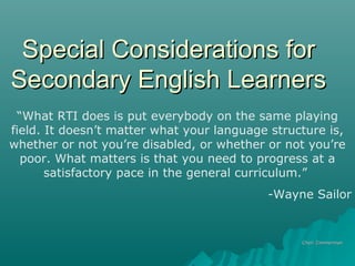 Special Considerations forSpecial Considerations for
Secondary English LearnersSecondary English Learners
Cheri ZimmermanCheri Zimmerman
“What RTI does is put everybody on the same playing
field. It doesn’t matter what your language structure is,
whether or not you’re disabled, or whether or not you’re
poor. What matters is that you need to progress at a
satisfactory pace in the general curriculum.”
-Wayne Sailor
 