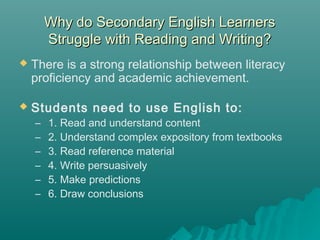 Why do Secondary English LearnersWhy do Secondary English Learners
Struggle with Reading and Writing?Struggle with Reading and Writing?
 There is a strong relationship between literacy
proficiency and academic achievement.
 Students need to use English to:
–  1. Read and understand content
– 2. Understand complex expository from textbooks
– 3. Read reference material
– 4. Write persuasively
– 5. Make predictions
– 6. Draw conclusions
 