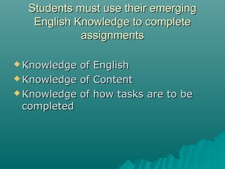 Students must use their emergingStudents must use their emerging
English Knowledge to completeEnglish Knowledge to complete
assignmentsassignments
 Knowledge of EnglishKnowledge of English
 Knowledge of ContentKnowledge of Content
 Knowledge of how tasks are to beKnowledge of how tasks are to be
completedcompleted
 