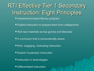 RTI Effective Tier 1 SecondaryRTI Effective Tier 1 Secondary
Instruction: Eight PrinciplesInstruction: Eight Principles
 Assessment-based literacy program
 Explicit instruction to prepare them from college/work
 Rich text materials across genres and literacies
 A curriculum that is socioculturally aware
 Rich, engaging, motivating instruction
 Explicit Vocabulary Instruction
 Instruction in technologies
 Differentiated instruction
 