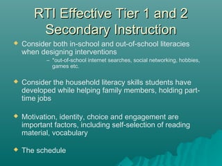 RTI Effective Tier 1 and 2RTI Effective Tier 1 and 2
Secondary InstructionSecondary Instruction
 Consider both in-school and out-of-school literacies
when designing interventions
– *out-of-school internet searches, social networking, hobbies,
games etc.
 Consider the household literacy skills students have
developed while helping family members, holding part-
time jobs
 Motivation, identity, choice and engagement are
important factors, including self-selection of reading
material, vocabulary
 The schedule
 