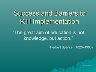 Success and Barriers toSuccess and Barriers to
RTI ImplementationRTI Implementation
Christine DiakosChristine Diakos
“The great aim of education is not
knowledge, but action.”
-Herbert Spencer (1820–1903)
 