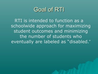 Goal of RTIGoal of RTI
RTI is intended to function as a
schoolwide approach for maximizing
student outcomes and minimizing
the number of students who
eventually are labeled as “disabled.”
 