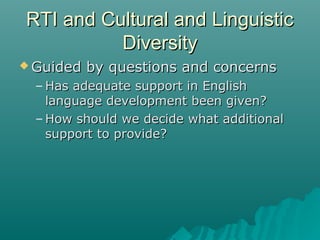 RTI and Cultural and LinguisticRTI and Cultural and Linguistic
DiversityDiversity
 Guided by questions and concernsGuided by questions and concerns
– Has adequate support in EnglishHas adequate support in English
language development been given?language development been given?
– How should we decide what additionalHow should we decide what additional
support to provide?support to provide?
 
