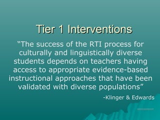 Tier 1 InterventionsTier 1 Interventions
??????????????????????????????
“The success of the RTI process for
culturally and linguistically diverse
students depends on teachers having
access to appropriate evidence-based
instructional approaches that have been
validated with diverse populations”
-Klinger & Edwards
 