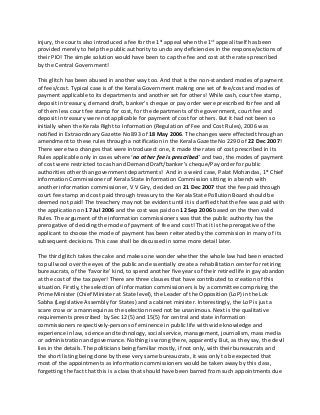 injury, the courts also introduced a fee for the 1st appeal when the 1st appeal itself has been
provided merely to help the public authority to undo any deficiencies in the response/actions of
their PIO! The simple solution would have been to cap the fee and cost at the rates prescribed
by the Central Government!
This glitch has been abused in another way too. And that is the non-standard modes of payment
of fees/cost. Typical case is of the Kerala Government making one set of fee/cost and modes of
payment applicable to its departments and another set for others! While cash, court fee stamp,
deposit in treasury, demand draft, banker’s cheque or pay order were prescribed for fee and all
of them less court fee stamp for cost, for the departments of the government, court fee and
deposit in treasury were not applicable for payment of cost for others. But it had not been so
initially when the Kerala Right to Information (Regulation of Fee and Cost Rules), 2006 was
notified in Extraordinary Gazette No 893 of 18 May 2006. The changes were effected through an
amendment to these rules through a notification in the Kerala Gazette No 2290 of 22 Dec 2007!
There were two changes that were introduced: one, it made the rates of cost prescribed in its
Rules applicable only in cases where ‘no other fee is prescribed’ and two, the modes of payment
of cost were restricted to cash and Demand Draft/banker’s cheque/Pay order for public
authorities other than government departments! And in a weird case, Palat Mohandas, 1st Chief
information Commissioner of Kerala State Information Commission sitting in a bench with
another information commissioner, V V Giry, decided on 21 Dec 2007 that the fee paid through
court fee stamp and cost paid through treasury to the Kerala State Pollution Board should be
deemed not paid! The treachery may not be evident until it is clarified that the fee was paid with
the application on 17 Jul 2006 and the cost was paid on 12 Sep 2006 based on the then valid
Rules. The argument of the information commissioners was that the public authority has the
prerogative of deciding the mode of payment of fee and cost! That it is the prerogative of the
applicant to choose the mode of payment has been reiterated by the commission in many of its
subsequent decisions. This case shall be discussed in some more detail later.
The third glitch takes the cake and makes one wonder whether the whole law had been enacted
to pull wool over the eyes of the public and essentially create a rehabilitation center for retiring
bureaucrats, of the ‘favorite’ kind, to spend another five years of their retired life in gay abandon
at the cost of the tax payer! There are three clauses that have contributed to creation of this
situation. Firstly, the selection of information commissioners is by a committee comprising the
Prime Minister (Chief Minister at State level), the Leader of the Opposition (LoP) in the Lok
Sabha (Legislative Assembly for States) and a cabinet minister. Interestingly, the LoP is just a
scare crow or a mannequin as the selection need not be unanimous. Next is the qualitative
requirements prescribed by Sec 12(5) and 15(5) for central and state information
commissioners respectively-persons of eminence in public life with wide knowledge and
experience in law, science and technology, social service, management, journalism, mass media
or administration and governance. Nothing is wrong there, apparently. But, as they say, the devil
lies in the details. The politicians being familiar mostly, if not only, with their bureaucrats and
the short listing being done by these very same bureaucrats, it was only to be expected that
most of the appointments as information commissioners would be taken away by this class,
forgetting the fact that this is a class that should have been barred from such appointments due
 
