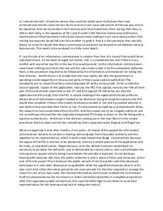 to ‘vested interests’. Situations where they could be called upon to disclose their own
controversial records could not be ruled out and in such cases subversion of the law was only to
be expected. And not to mention the fraternity spirit that had driven them during their days in
office! And lastly, is the equation of CICs and ICs with Chief Election Commissioner/Election
Commissioner/Chief Secretary to the State Government making it such a lucrative position that
retiring bureaucrats would fall over one another to grab it. And it is this provision that actually
leaves no room for doubt that these commissions have been constituted to rehabilitate retiring
bureaucrats. This needs to be analysed in a little more depth.
If I say the job of an information commissioner is simpler than that of a munsif that would be an
understatement. As has been brought out earlier, this is a standalone law and if there is any
conflict with any other law this is the law that would prevail. So the information commissioners
need know nothing more than this law and the rules made under it by the competent authority.
Next, is the procedure required to be followed by the information commissioner for taking the
final decision. And that too is so simple that one may rightly ask why the government is
spending so extravagantly on the pay and perks of these quasi judicial authorities! The
complaints are so simple that they can be disposed off with a cursory look. So let us take the
case of appeals. Copies of the application, reply by the PIO, first appeal, reply by the FAA all form
part of the documents submitted as the 2nd and final appeal. Of relevance are only the
application and the reply from the PIO. A simple reading of the application should suffice to
decide what all information sought needed to be disclosed. Going through the reply by the PIO
would then establish if these information had been provided or not and if provided whether it
was within the prescribed time frame or not. If not provided completely or provided with delay,
the reason has to be ascertained from the PIO. And this reason has to be a legally valid one and
not something irrelevant like the originally designated PIO being on leave or the file being with a
superior authority etc. And there is the decision staring you in the face! But it is this simple
procedure that has been turned into something that is preposterously illogical and illegal too.
What is happening is that after months, if not years, of receipt of the appeal the information
commissioner decides to conduct a hearing with anybody from the public authority and the
appellant or his representative, which is both unwarranted and illegal. Unwarranted, because,
the lapses of the PIO is and has to be absolutely clear by a simple perusal of the application and
his reply, as explained earlier. Illegal because, once the default has been established it is
necessary to penalize the defaulter, and as demanded by natural justice, only such defaulter has
to be given an opportunity to being heard before the penalty is imposed. So conducting a
hearing with anybody else from the public authority is only a waste of time and resources, at the
cost of the tax payer! This is because the public servants from the public authority obviously
participate in it and claim allowances as applicable while the appellant obviously does it at his
own cost! And, often the notice period do not even provide for the time required to arrange the
move! (In one of my own cases, the Central Information Commission ordered the Commission
itself to compensate me for my move to a Video Conferencing facility in a neighbouring district
after the respondent public authority (in this case the Delhi High Court) failed to send their
representatives for the hearing citing lack of adequate notice!)
 
