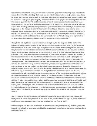 What follows after this hearing is even worse! After this ‘preliminary’ hearing even when the IC
would direct the PIO attending the hearing to provide the information sought, there would be a
direction for a further hearing with the ‘original’ PIO to decide why mandated penalty should not
be imposed! And, again, quite illegally, no notice of this hearing is given to the appellant nor are
the reasons given by the PIO and the decision of the IC communicated to the appellant! Just
imagine a court declaring an accused person as guilty in open court and then the judge having a
closed door meeting with the (now) ‘convicted’ person and thereafter nobody ever knows what
happened to the final punishment! As an activist working in this area I have openly been
exposing this as an opportunity for corruption wherein the IC can seek and collect a bribe from
the PIO and this amount can even be more than the maximum penalty that could be imposed
under the law and it could depend on the vulnerability of the PIO who may be in a promotion
zone and would not like to spoil his record through an official punishment!
Though this list of glitches cannot be deemed complete, for the purpose of this part of the
exposures, what I would include as the last but not the least important ‘glitch’ is the provision
for the removal of the ICs. Strictly speaking they cannot be considered to be glitches because
they have more to do with the competence of the President of India and the Governors of the
States who have been empowered to remove the ICs even if ‘in their opinion’ they are unfit to
continue in office by reason of infirmity of mind or body (Secs 14(3)(d) of the RTI Act applies to
the President to remove the ICs of the Central Information Commission and 17(3)(d) for the
Governors in the States to remove the ICs of the respective State Information Commissions.)
These provisions are in keeping with the logical empowerment of the appointing authorities to
remove the appointees for proven incompetence/unsatisfactory performance and reflect the
coming of age of our law makers burdened with an undemocratic, illogical and impractical
impeachment procedure for removing incompetent judges or judges with questionable integrity.
But sad to say, even with such simple and straight forward provisions in the law, the law
continues to be subverted with impunity speaks volumes of the incompetence of the authorities
empowered to use them. As a fact on record, in it’s almost 13 years of existence only one
information commissioner has been removed and that was the Chief Information Commissioner
of Uttar Pradesh-Justice M A Khan- when Ms Mayawati had been the Chief Minister! (And it had
been reported in the media that he had committed suicide within a year of that removal!) In
Kerala, an IC, K Natarajan, who had been a DIG earlier with the Kerala Police, was accused of
trying to influence an investigation in a criminal case and was kept away from official work for
nearly half of his tenure, all the while enjoying the perks of his office at the tax payers’ cost, of
course!
Sec 217, 218 and 219 of the Indian Penal Code provide for prosecuting public servants who
falsify records and disobey the law. In the case of ICs, to whom Sec 219 applies, the punishment
could be as much as seven years rigorous imprisonment or fine or both!
In the next part we shall see some cases that will reveal how preposterously, blatantly and with
impunity, this law has been subverted by the very authorities tasked, empowered, equipped and
paid to enforce it!
 