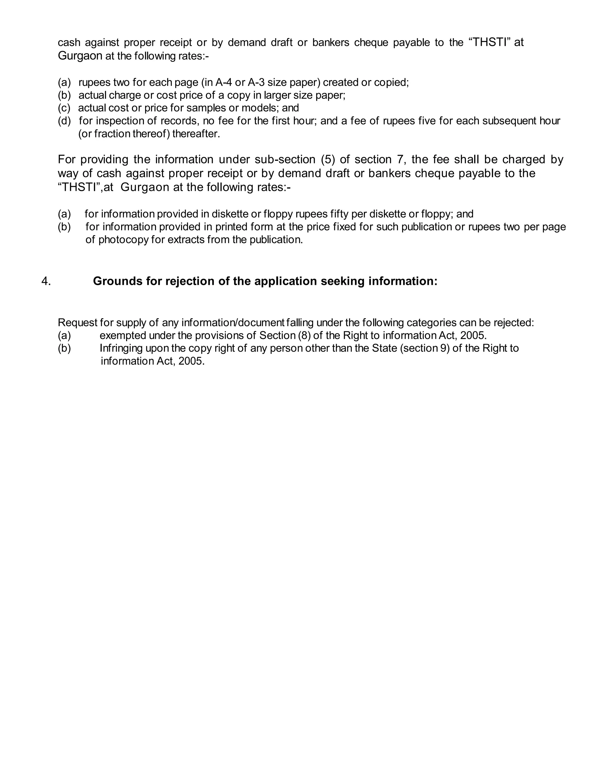 cash against proper receipt or by demand draft or bankers cheque payable to the “THSTI” at
Gurgaon at the following rates:-
(a) rupees two for each page (in A-4 or A-3 size paper) created or copied;
(b) actual charge or cost price of a copy in larger size paper;
(c) actual cost or price for samples or models; and
(d) for inspection of records, no fee for the first hour; and a fee of rupees five for each subsequent hour
(or fraction thereof) thereafter.
For providing the information under sub-section (5) of section 7, the fee shall be charged by
way of cash against proper receipt or by demand draft or bankers cheque payable to the
“THSTI”,at Gurgaon at the following rates:-
(a) for information provided in diskette or floppy rupees fifty per diskette or floppy; and
(b) for information provided in printed form at the price fixed for such publication or rupees two per page
of photocopy for extracts from the publication.
4. Grounds for rejection of the application seeking information:
Request for supply of any information/document falling under the following categories can be rejected:
(a) exempted under the provisions of Section (8) of the Right to information Act, 2005.
(b) Infringing upon the copy right of any person other than the State (section 9) of the Right to
information Act, 2005.
 