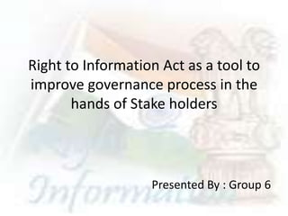 Right to Information Act as a tool to
improve governance process in the
       hands of Stake holders




                   Presented By : Group 6
 