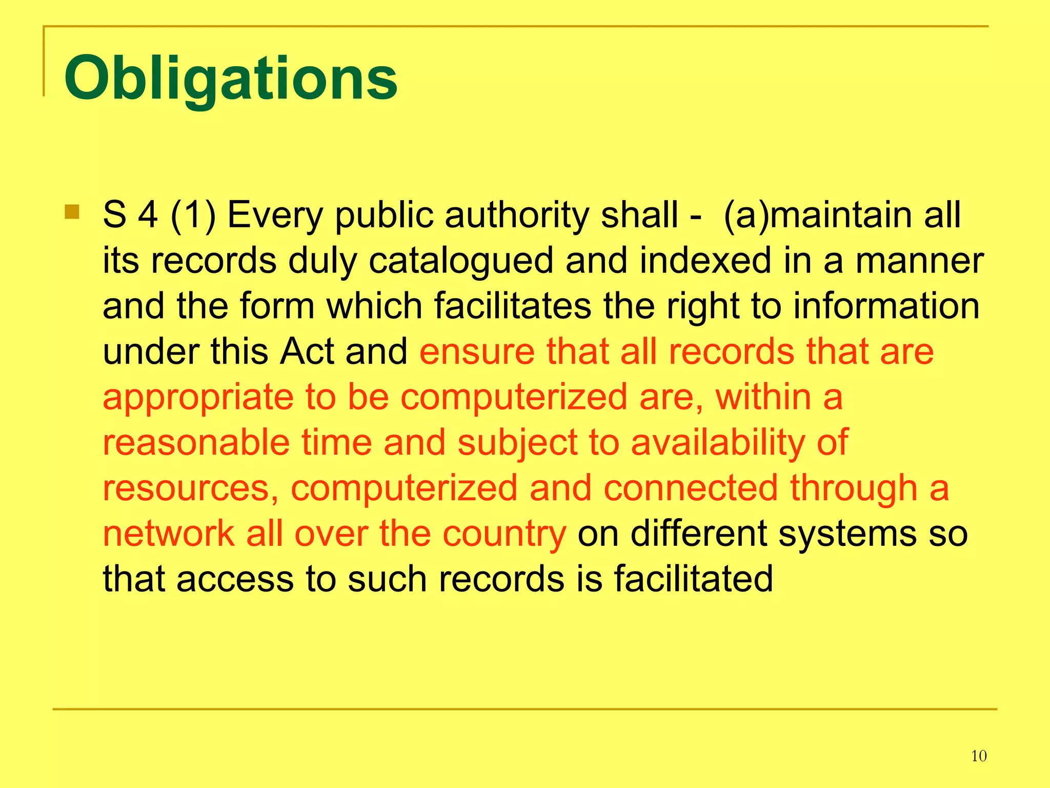 Obligations S 4 (1) Every public authority shall -  (a)maintain all its records duly catalogued and indexed in a manner and the form which facilitates the right to information under this Act and  ensure that all records that are appropriate to be computerized are, within a reasonable time and subject to availability of resources, computerized and connected through a network all over the country  on different systems so that access to such records is facilitated 