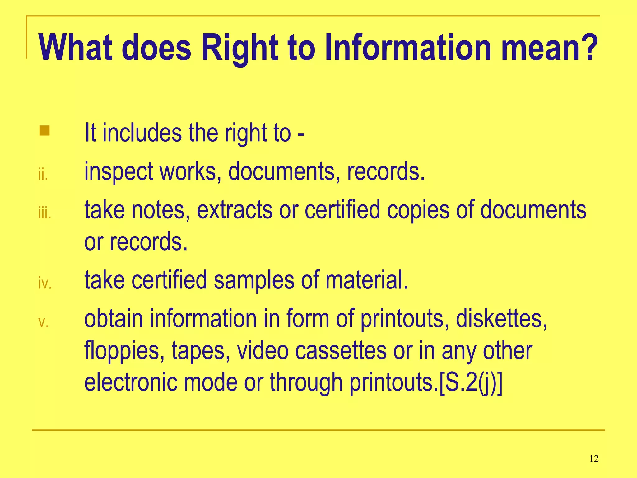What does Right to Information mean? It includes the right to -   inspect works, documents, records.  take notes, extracts or certified copies of documents or records.  take certified samples of material.  obtain information in form of printouts, diskettes, floppies, tapes, video cassettes or in any other electronic mode or through printouts.[S.2(j)]  