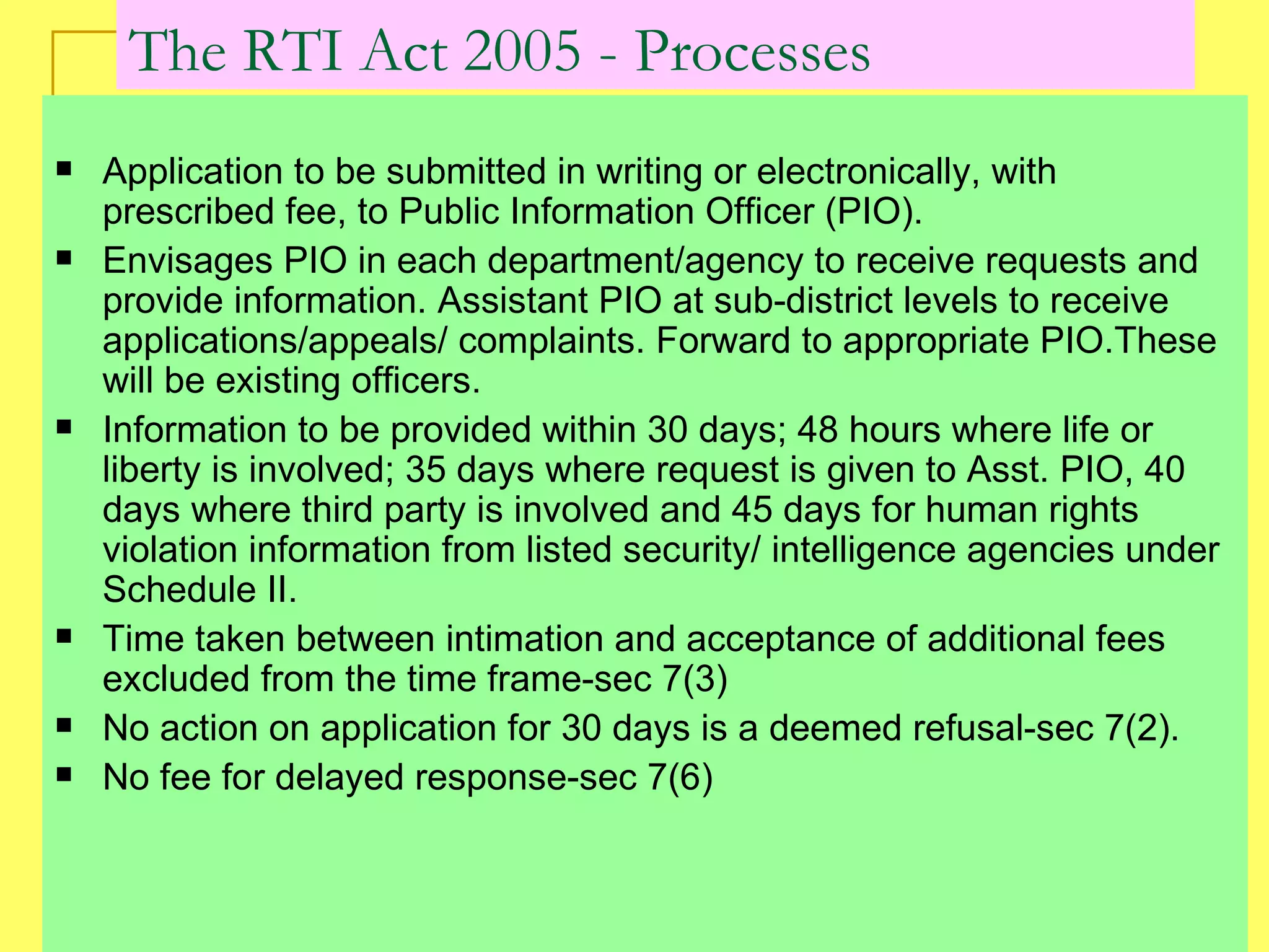 The RTI Act 2005 - Processes Application to be submitted in writing or electronically, with prescribed fee, to Public Information Officer (PIO). Envisages PIO in each department/agency to receive requests and provide information. Assistant PIO at sub-district levels to receive applications/appeals/ complaints. Forward to appropriate PIO.These will be existing officers.  Information to be provided within 30 days; 48 hours where life or liberty is involved; 35 days where request is given to Asst. PIO, 40 days where third party is involved and 45 days for human rights violation information from listed security/ intelligence agencies under Schedule II. Time taken between intimation and acceptance of additional fees excluded from the time frame-sec 7(3) No action on application for 30 days is a deemed refusal-sec 7(2).  No fee for delayed response-sec 7(6)  
