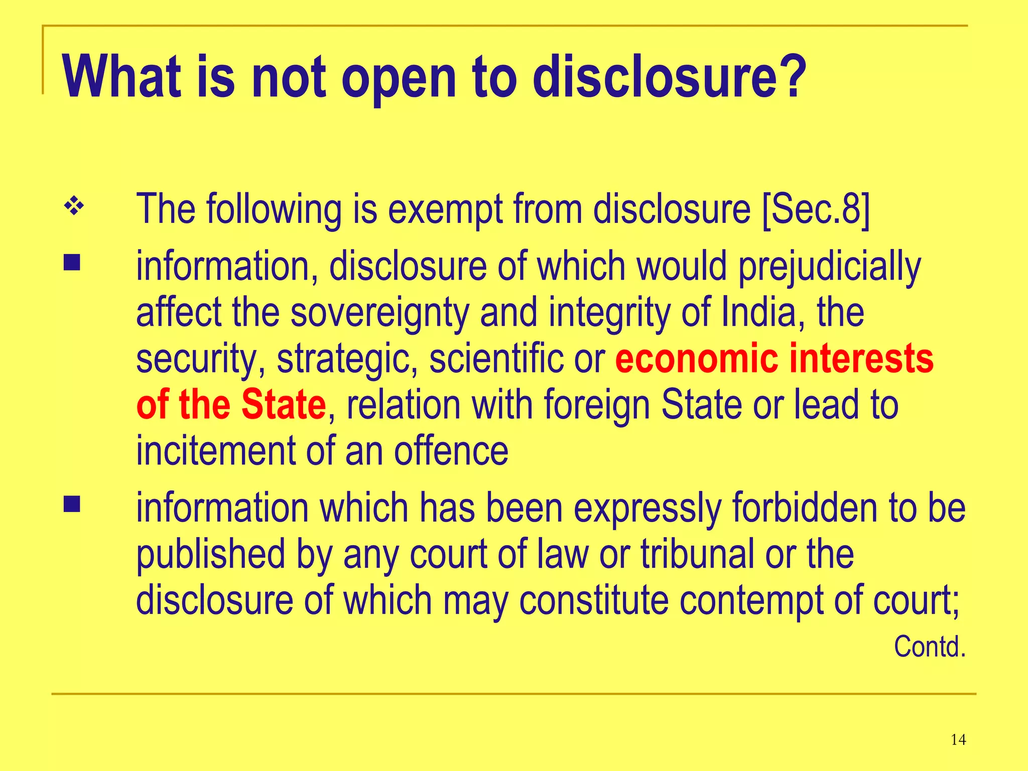 What is not open to disclosure? The following is exempt from disclosure [Sec.8]   information, disclosure of which would prejudicially affect the sovereignty and integrity of India, the security, strategic, scientific or  economic interests of the State , relation with foreign State or lead to incitement of an offence  information which has been expressly forbidden to be published by any court of law or tribunal or the disclosure of which may constitute contempt of court;  Contd. 