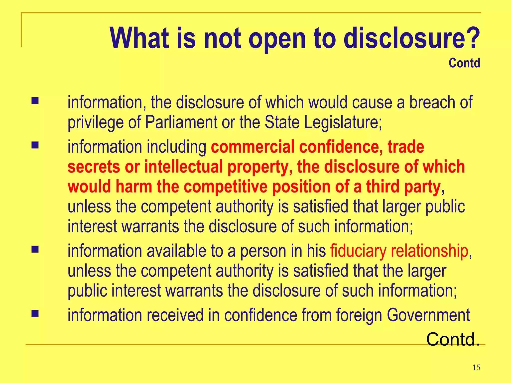 What is not open to disclosure? Contd information, the disclosure of which would cause a breach of privilege of Parliament or the State Legislature;  information including  commercial confidence, trade secrets or intellectual property, the disclosure of which would harm the competitive position of a third party ,  unless the competent authority is satisfied that larger public interest warrants the disclosure of such information;   information available to a person in his  fiduciary relationship , unless the competent authority is satisfied that the larger public interest warrants the disclosure of such information;  information received in confidence from foreign Government Contd. 