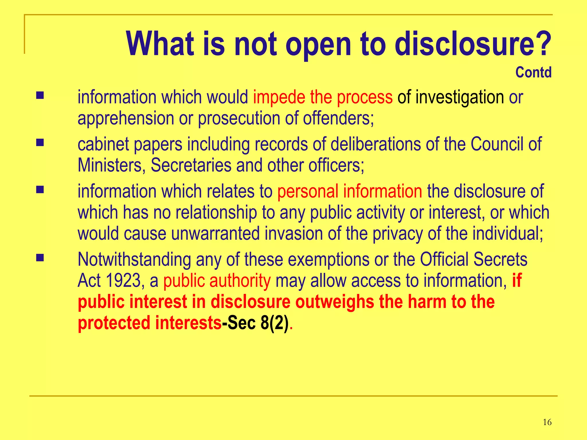 What is not open to disclosure? Contd information which would  impede the process  of investigation  or apprehension or prosecution of offenders;  cabinet papers including records of deliberations of the Council of Ministers, Secretaries and other officers;  information which relates to  personal information  the disclosure of which has no relationship to any public activity or interest, or which would cause unwarranted invasion of the privacy of the individual;  Notwithstanding any of these exemptions or the Official Secrets Act 1923, a  public authority  may allow access to information,  if public interest in disclosure outweighs the harm to the protected interests -Sec 8(2) . 