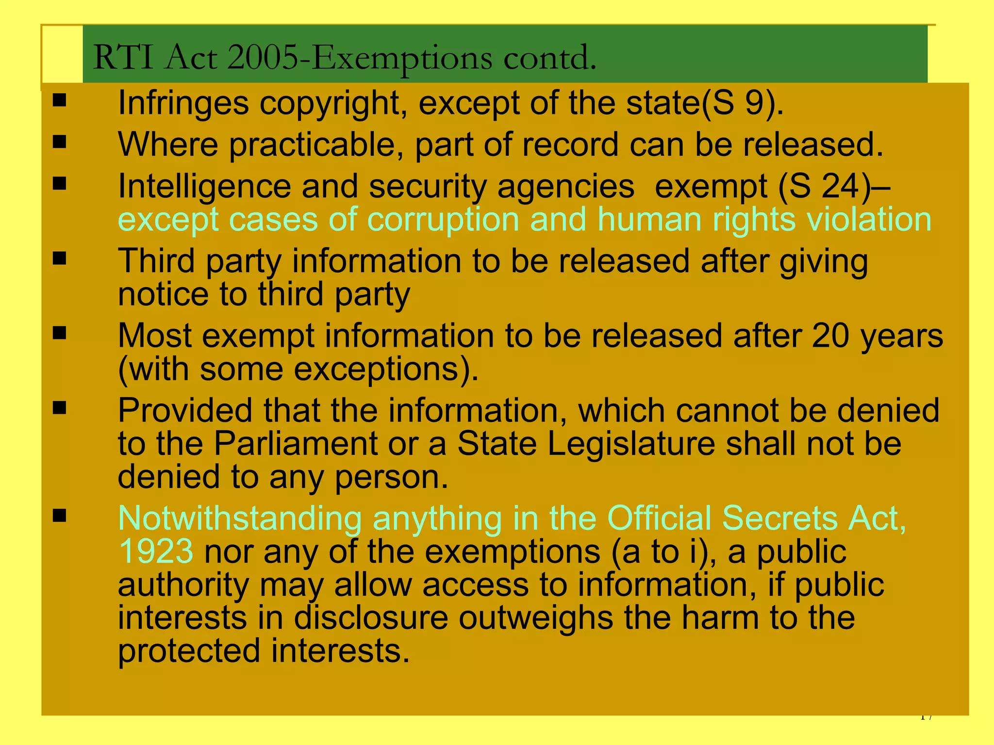 RTI Act 2005-Exemptions contd. Infringes copyright, except of the state(S 9). Where practicable, part of record can be released. Intelligence and security agencies  exempt (S 24)–  except cases of corruption and human rights violation  Third party information to be released after giving notice to third party Most exempt information to be released after 20 years (with some exceptions).  Provided that the information, which cannot be denied to the Parliament or a State Legislature shall not be denied to any person. Notwithstanding anything in the Official Secrets Act, 1923  nor any of the exemptions (a to i), a public authority may allow access to information, if public interests in disclosure outweighs the harm to the protected interests. 