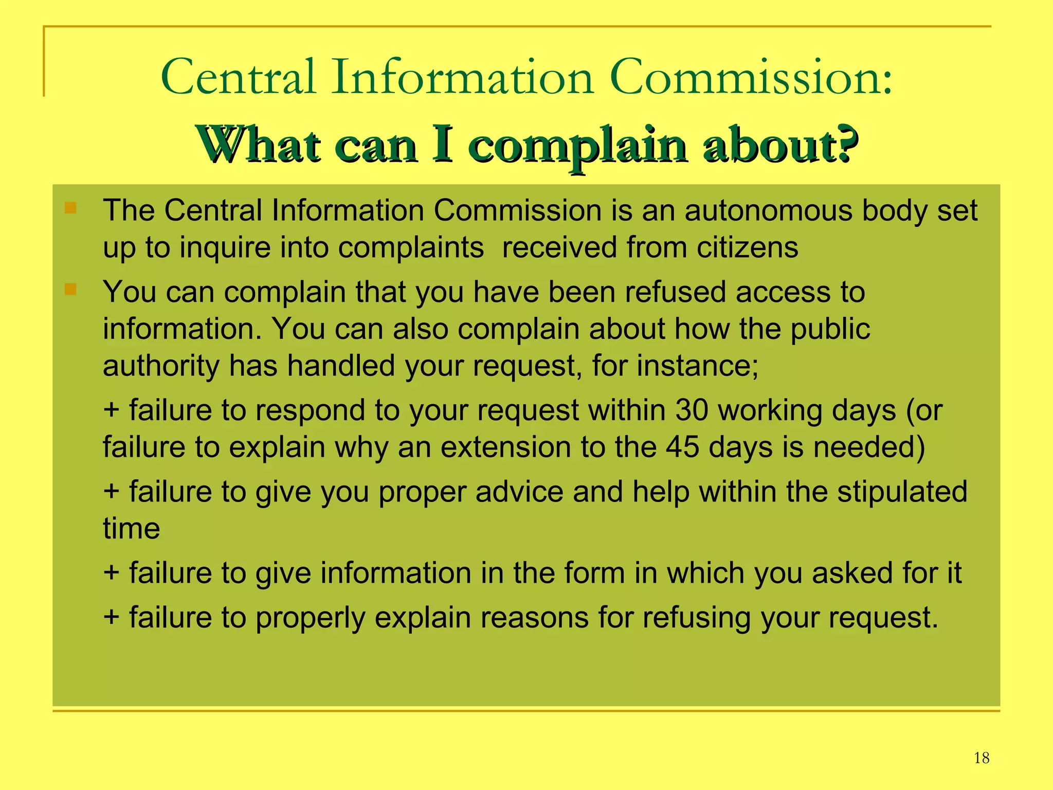 Central Information Commission: What can I complain about? The Central Information Commission is an autonomous body set up to inquire into complaints  received from citizens  You can complain that you have been refused access to information. You can also complain about how the public authority has handled your request, for instance; + failure to respond to your request within 30 working days (or  failure to explain why an extension to the 45 days is needed) + failure to give you proper advice and help within the stipulated time + failure to give information in the form in which you asked for it + failure to properly explain reasons for refusing your request. 