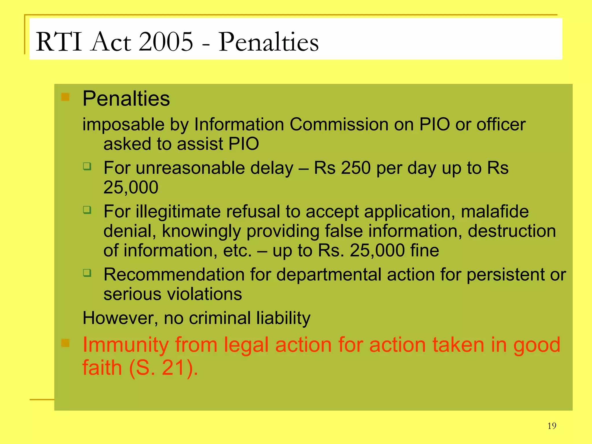 RTI Act 2005 - Penalties Penalties  imposable by Information Commission on PIO or officer asked to assist PIO For unreasonable delay – Rs 250 per day up to Rs 25,000  For illegitimate refusal to accept application, malafide denial, knowingly providing false information, destruction of information, etc. – up to Rs. 25,000 fine Recommendation for departmental action for persistent or serious violations  However, no criminal liability Immunity from legal action for action taken in good faith (S. 21). 
