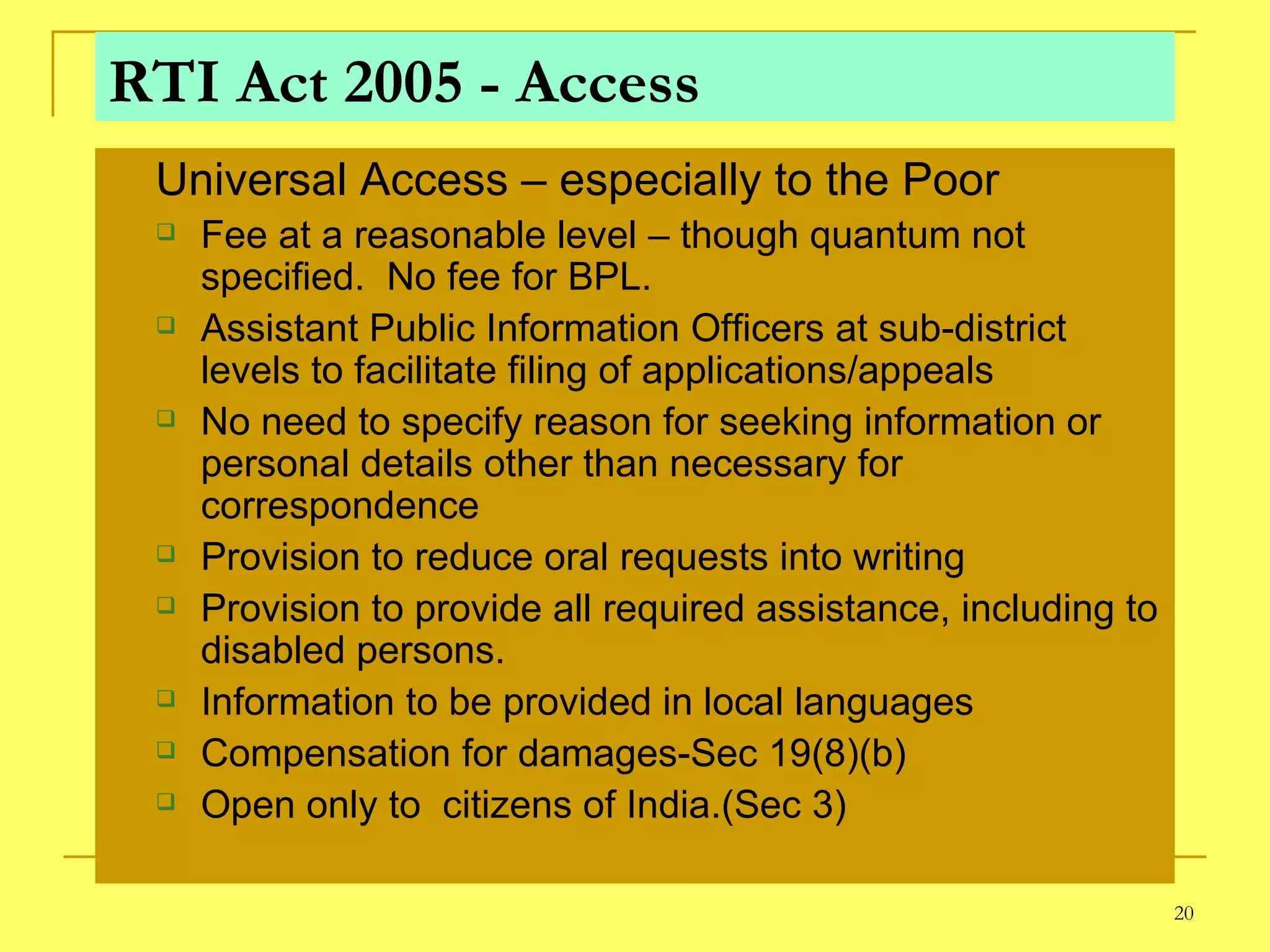 RTI Act 2005 - Access Universal Access – especially to the Poor Fee at a reasonable level – though quantum not specified.  No fee for BPL. Assistant Public Information Officers at sub-district levels to facilitate filing of applications/appeals No need to specify reason for seeking information or  personal details other than necessary for correspondence Provision to reduce oral requests into writing Provision to provide all required assistance, including to disabled persons. Information to be provided in local languages Compensation for damages-Sec 19(8)(b) Open only to  citizens of India.(Sec 3) 
