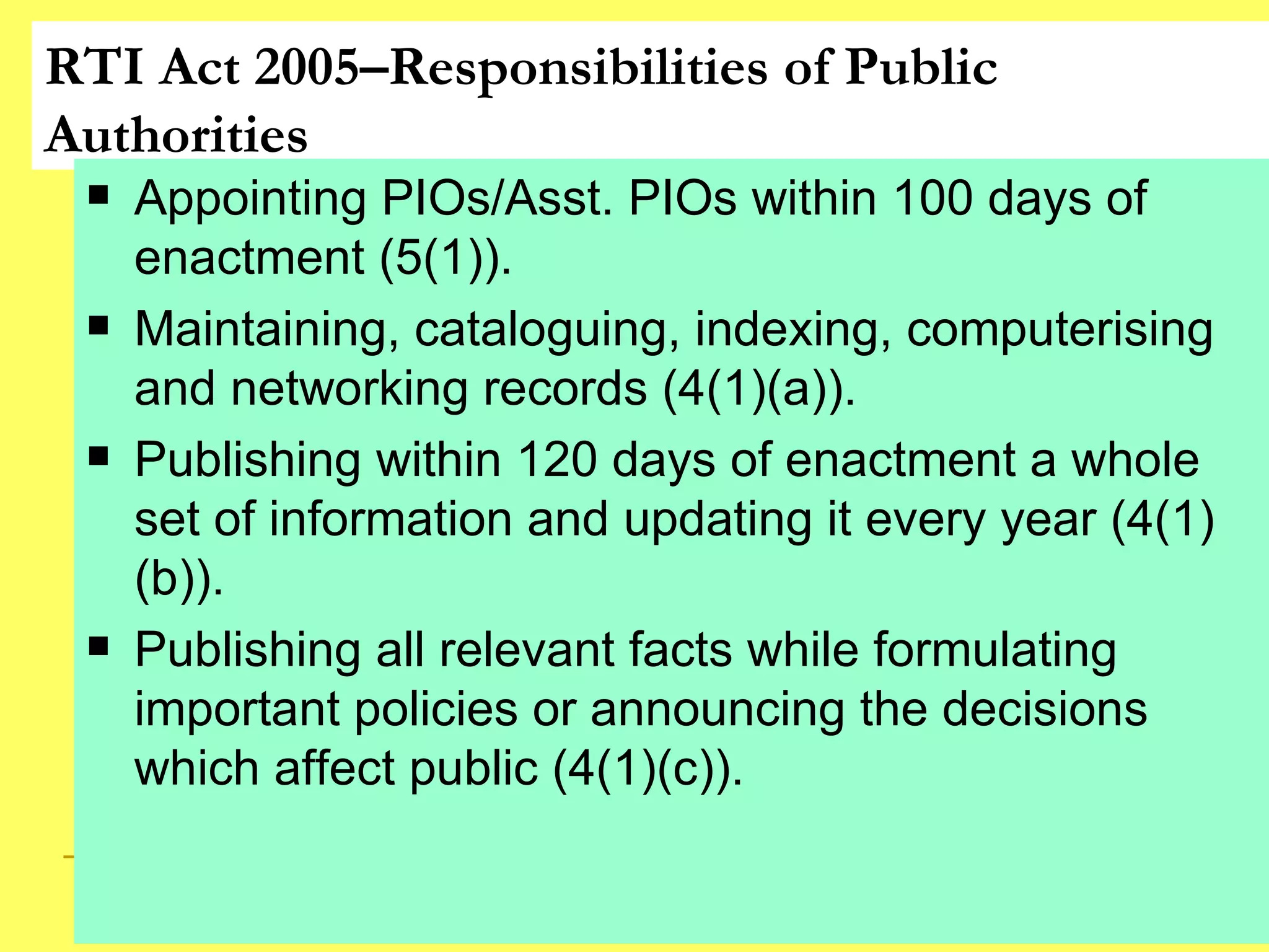 RTI Act 2005–Responsibilities of Public Authorities Appointing PIOs/Asst. PIOs within 100 days of enactment (5(1)). Maintaining, cataloguing, indexing, computerising and networking records (4(1)(a)). Publishing within 120 days of enactment a whole set of information and updating it every year (4(1)(b)). Publishing all relevant facts while formulating important policies or announcing the decisions which affect public (4(1)(c)).  