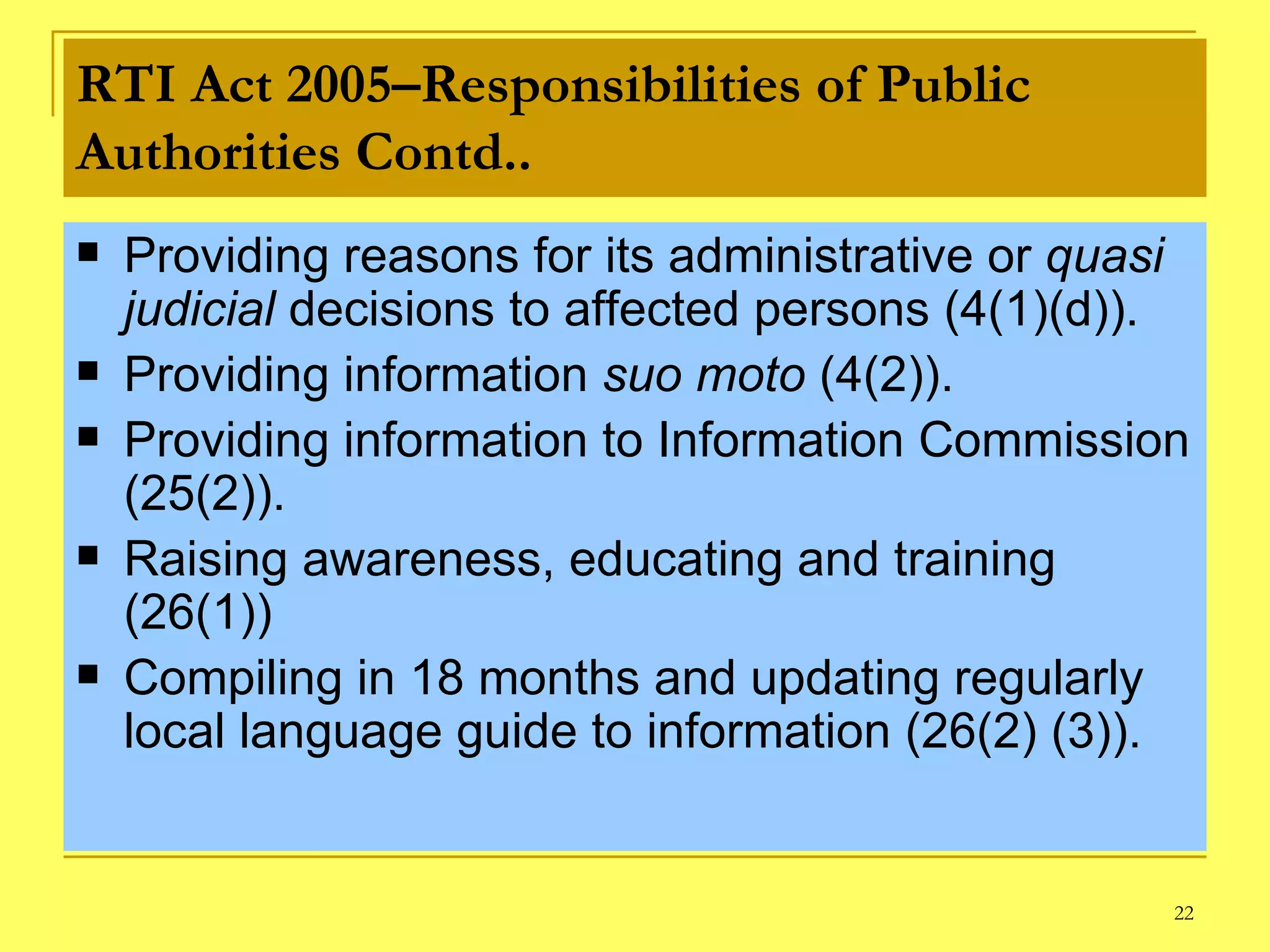 RTI Act 2005–Responsibilities of Public Authorities Contd.. Providing reasons for its administrative or  quasi judicial  decisions to affected persons (4(1)(d)).  Providing information  suo moto  (4(2)). Providing information to Information Commission (25(2)). Raising awareness, educating and training (26(1)) Compiling in 18 months and updating regularly local language guide to information (26(2) (3)). 