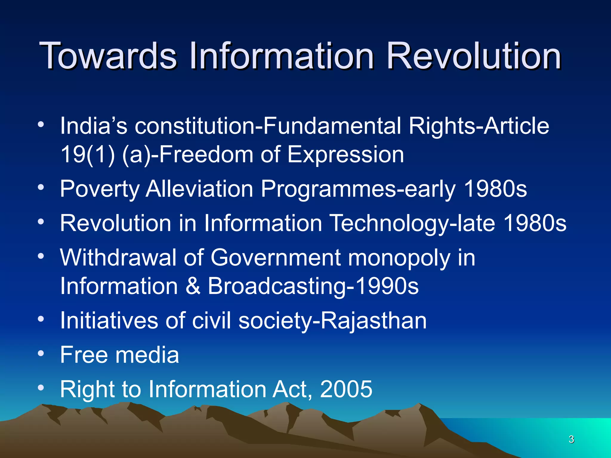 Towards Information Revolution  India’s constitution-Fundamental Rights-Article 19(1) (a)-Freedom of Expression Poverty Alleviation Programmes-early 1980s Revolution in Information Technology-late 1980s Withdrawal of Government monopoly in Information & Broadcasting-1990s Initiatives of civil society-Rajasthan Free media  Right to Information Act, 2005  