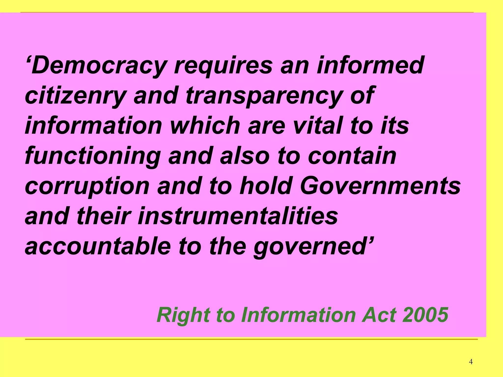 ‘ Democracy requires an informed citizenry and transparency of information which are vital to its functioning and also to contain corruption and to hold Governments and their instrumentalities accountable to the governed’ Right to Information Act 2005 